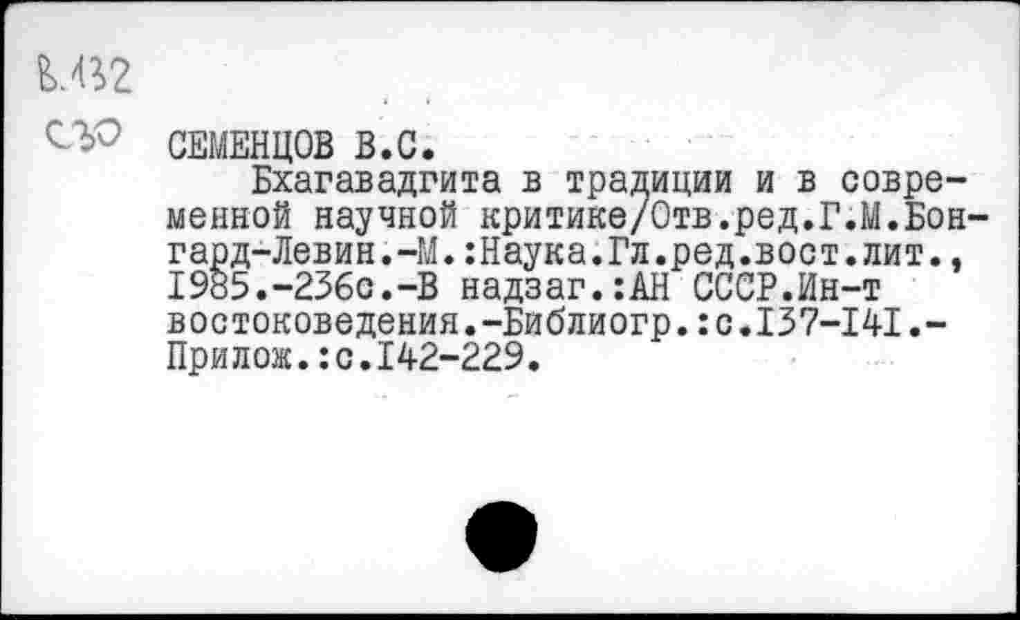 ﻿Е>.«2
СЕМЕНЦОВ В.С.
Бхагавадгита в традиции и в современной научной критике/Отв.ред.Г.М.Бон-гард- Левин. -М. :Наука.Гл.ред.вост.лит., 1985.-236с.-В надзаг.:АН СССР.Ин-т востоковедения.-Библиогр.:с.137-141.-Прилож.:с.142-229.